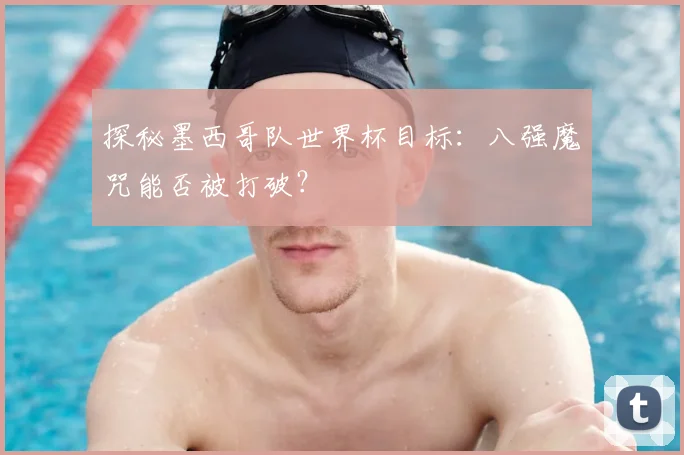 探秘墨西哥队世界杯目标:八强魔咒能否被打破?