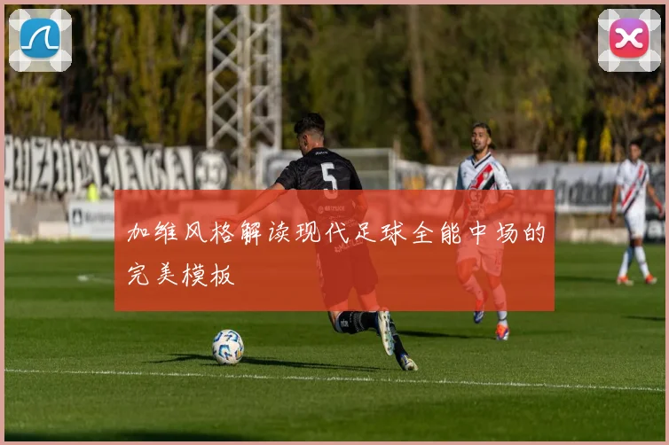 加维风格解读现代足球全能中场的完美模板