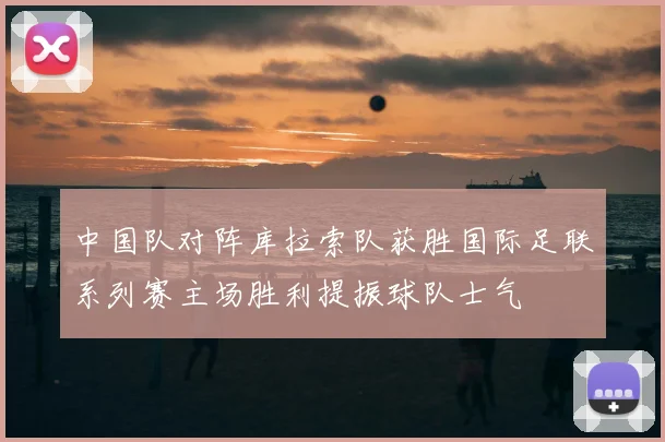 中国队对阵库拉索队获胜国际足联系列赛主场胜利提振球队士气