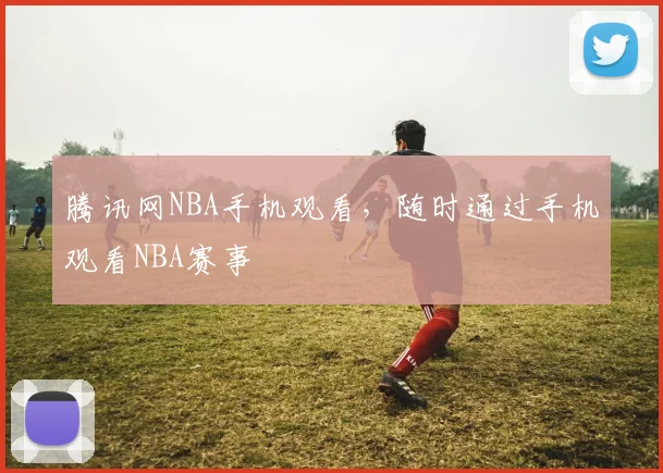腾讯网NBA手机观看,随时通过手机观看NBA赛事
