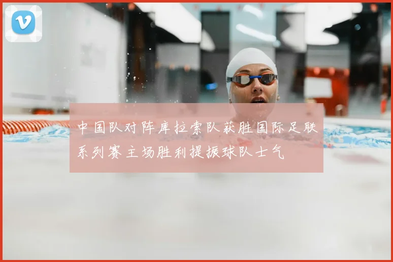 中国队对阵库拉索队获胜国际足联系列赛主场胜利提振球队士气