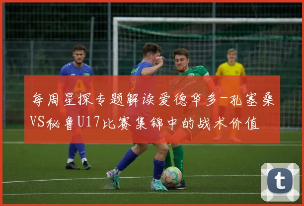 每周星探专题解读爱德华多-孔塞桑VS秘鲁U17比赛集锦中的战术价值