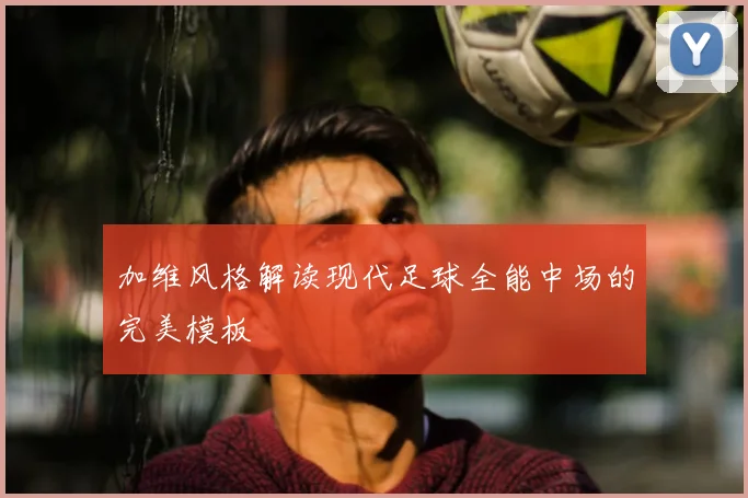 加维风格解读现代足球全能中场的完美模板