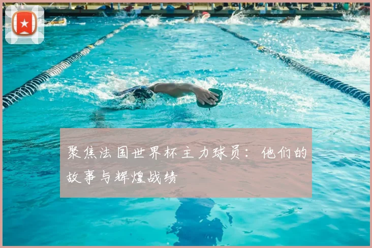 聚焦法国世界杯主力球员：他们的故事与辉煌战绩