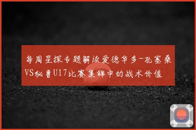 每周星探专题解读爱德华多-孔塞桑VS秘鲁U17比赛集锦中的战术价值